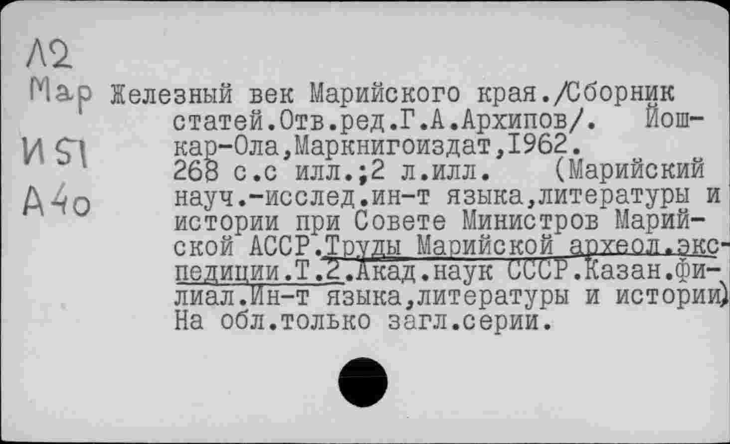 ﻿Л2 Нар и я А4о
Железный век Марийского края./Сборник статей.Отв.ред.Г.А.Архипов/. Йошкар-Ола,Маркнигоиздат, 1962.
26В с.с илл.;2 л.илл. (Марийский науч.-исслед.ин-т языка,литературы и истории при Совете Министров Марийской АССР.Труды Марийской археол.экспедиции.?.2. Акад, наук СССР.Казан.филиал. Ин-т языка,литературы и истории) На обл.только загл.серии.